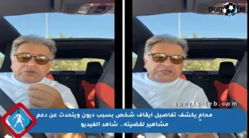 محامٍ يكشف تفاصيل إيقاف شخص بسبب ديون ويتحدث عن دعم مشاهير لقضيته.. شاهد الفيديو